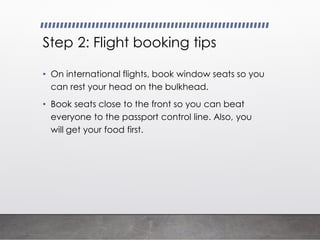 Step 2: Flight booking tips
• On international flights, book window seats so you
can rest your head on the bulkhead.
• Book seats close to the front so you can beat
everyone to the passport control line. Also, you
will get your food first.
 