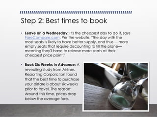 Step 2: Best times to book
• Leave on a Wednesday: It's the cheapest day to do it, says
FareCompare.com. Per the website: "The day with the
most seats is likely to have better supply, and thus ... more
empty seats that require discounting to fill the plane—
meaning they'll have to release more seats at their
cheapest price point."
• Book Six Weeks in Advance: A
revealing study from Airlines
Reporting Corporation found
that the best time to purchase
your airfare is about six weeks
prior to travel. The reason:
Around this time, prices drop
below the average fare.
 