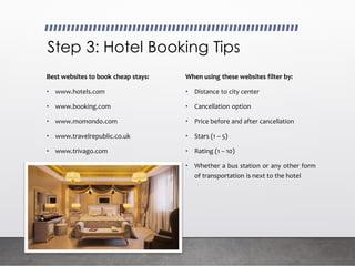 Step 3: Hotel Booking Tips
Best websites to book cheap stays:
• www.hotels.com
• www.booking.com
• www.momondo.com
• www.travelrepublic.co.uk
• www.trivago.com
When using these websites filter by:
• Distance to city center
• Cancellation option
• Price before and after cancellation
• Stars (1 – 5)
• Rating (1 – 10)
• Whether a bus station or any other form
of transportation is next to the hotel
 