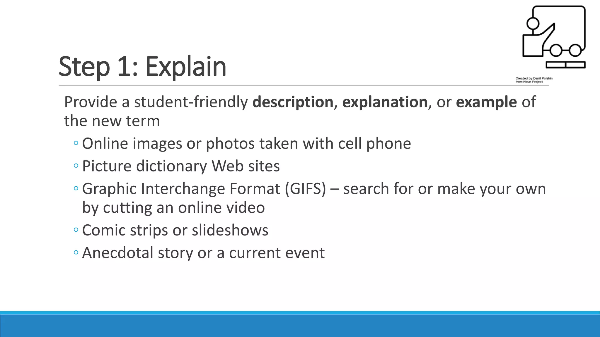 Step 1: Explain
Provide a student-friendly description, explanation, or example of
the new term
◦ Online images or photos taken with cell phone
◦ Picture dictionary Web sites
◦ Graphic Interchange Format (GIFS) – search for or make your own
by cutting an online video
◦ Comic strips or slideshows
◦ Anecdotal story or a current event
 