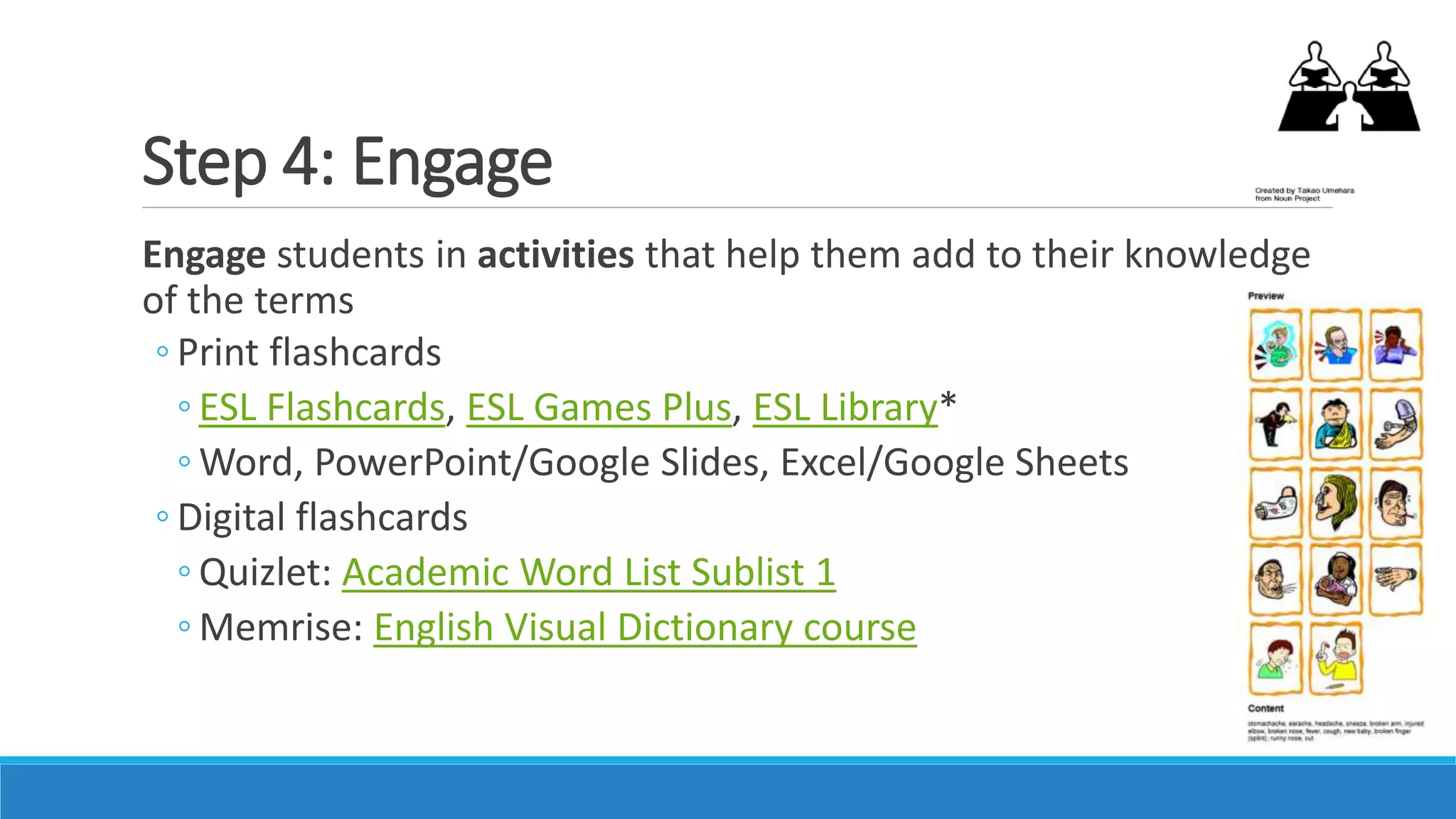Step 4: Engage
Engage students in activities that help them add to their knowledge
of the terms
◦ Print flashcards
◦ ESL Flashcards, ESL Games Plus, ESL Library*
◦ Word, PowerPoint/Google Slides, Excel/Google Sheets
◦ Digital flashcards
◦ Quizlet: Academic Word List Sublist 1
◦ Memrise: English Visual Dictionary course
 