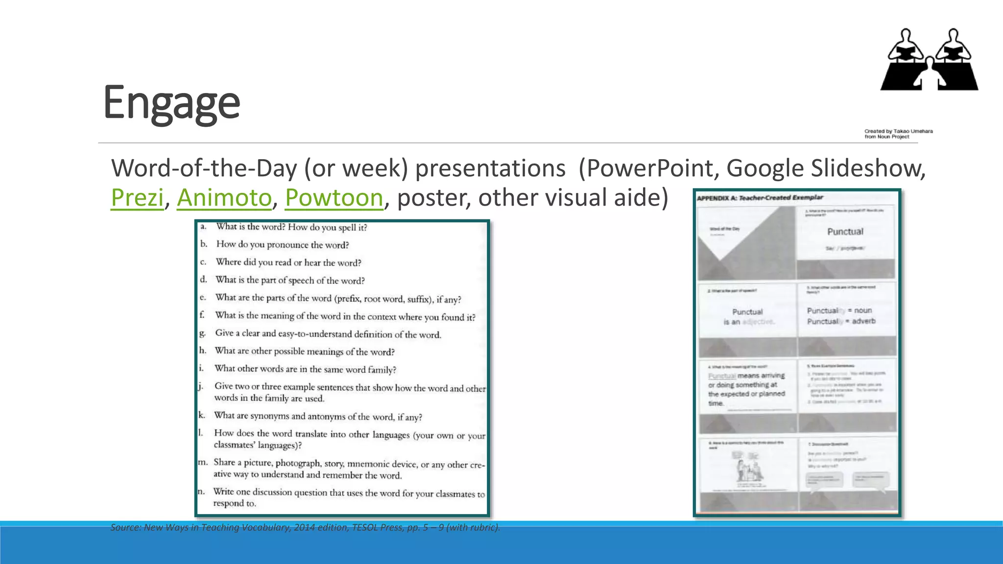Engage
Word-of-the-Day (or week) presentations (PowerPoint, Google Slideshow,
Prezi, Animoto, Powtoon, poster, other visual aide)
Source: New Ways in Teaching Vocabulary, 2014 edition, TESOL Press, pp. 5 – 9 (with rubric).
 