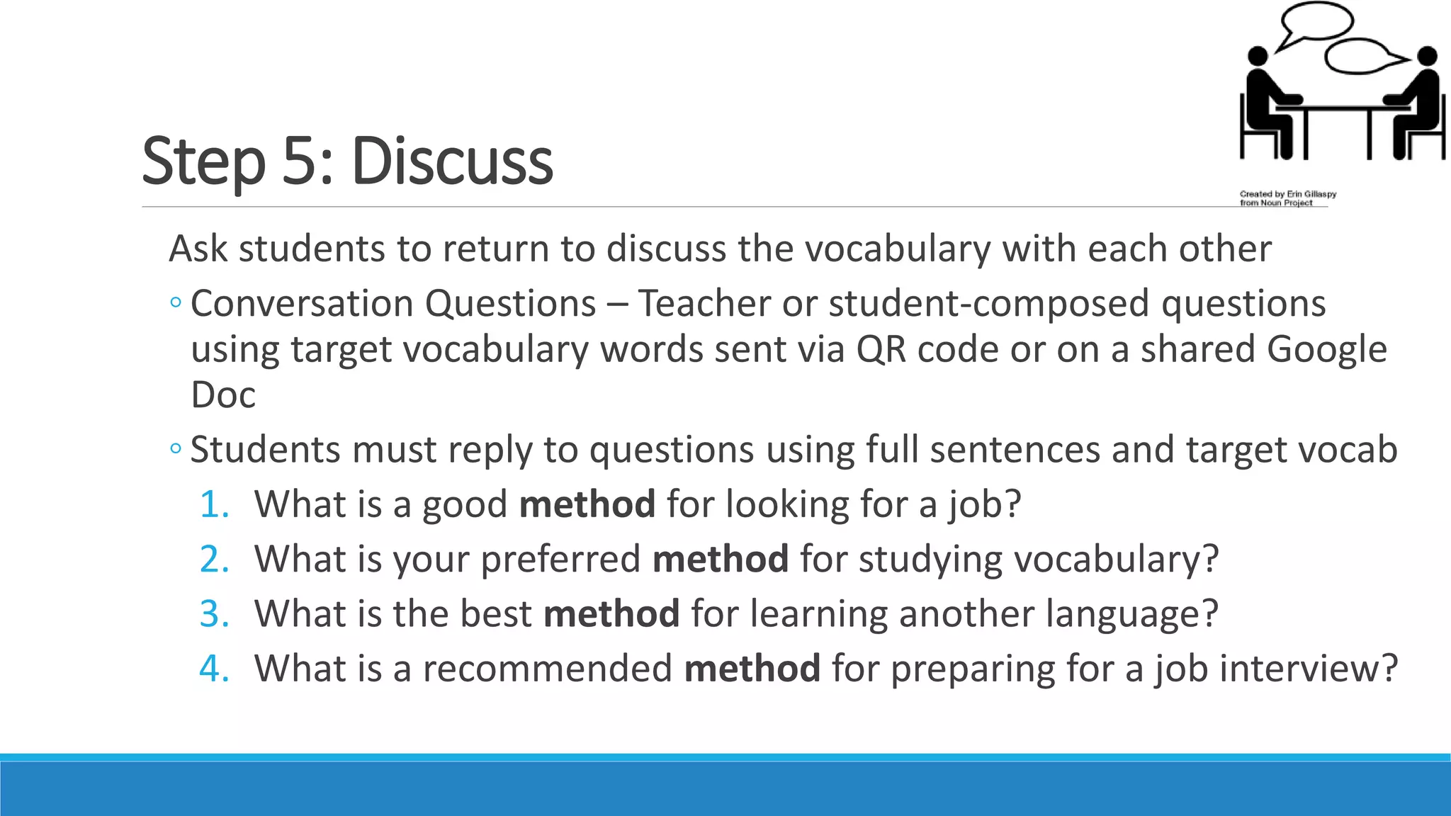 Step 5: Discuss
Ask students to return to discuss the vocabulary with each other
◦ Conversation Questions – Teacher or student-composed questions
using target vocabulary words sent via QR code or on a shared Google
Doc
◦ Students must reply to questions using full sentences and target vocab
1. What is a good method for looking for a job?
2. What is your preferred method for studying vocabulary?
3. What is the best method for learning another language?
4. What is a recommended method for preparing for a job interview?
 