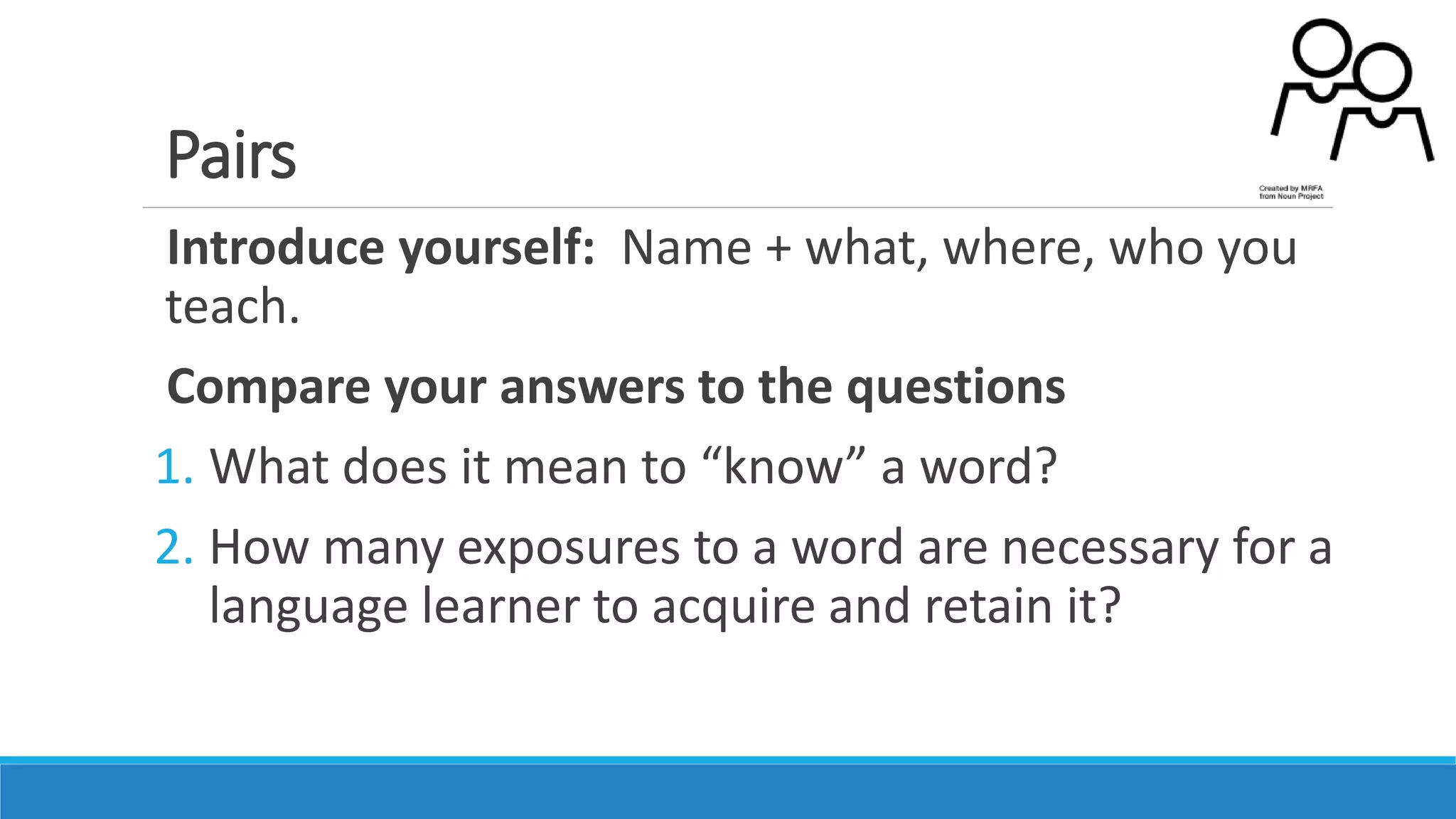Pairs
Introduce yourself: Name + what, where, who you
teach.
Compare your answers to the questions
1. What does it mean to “know” a word?
2. How many exposures to a word are necessary for a
language learner to acquire and retain it?
 