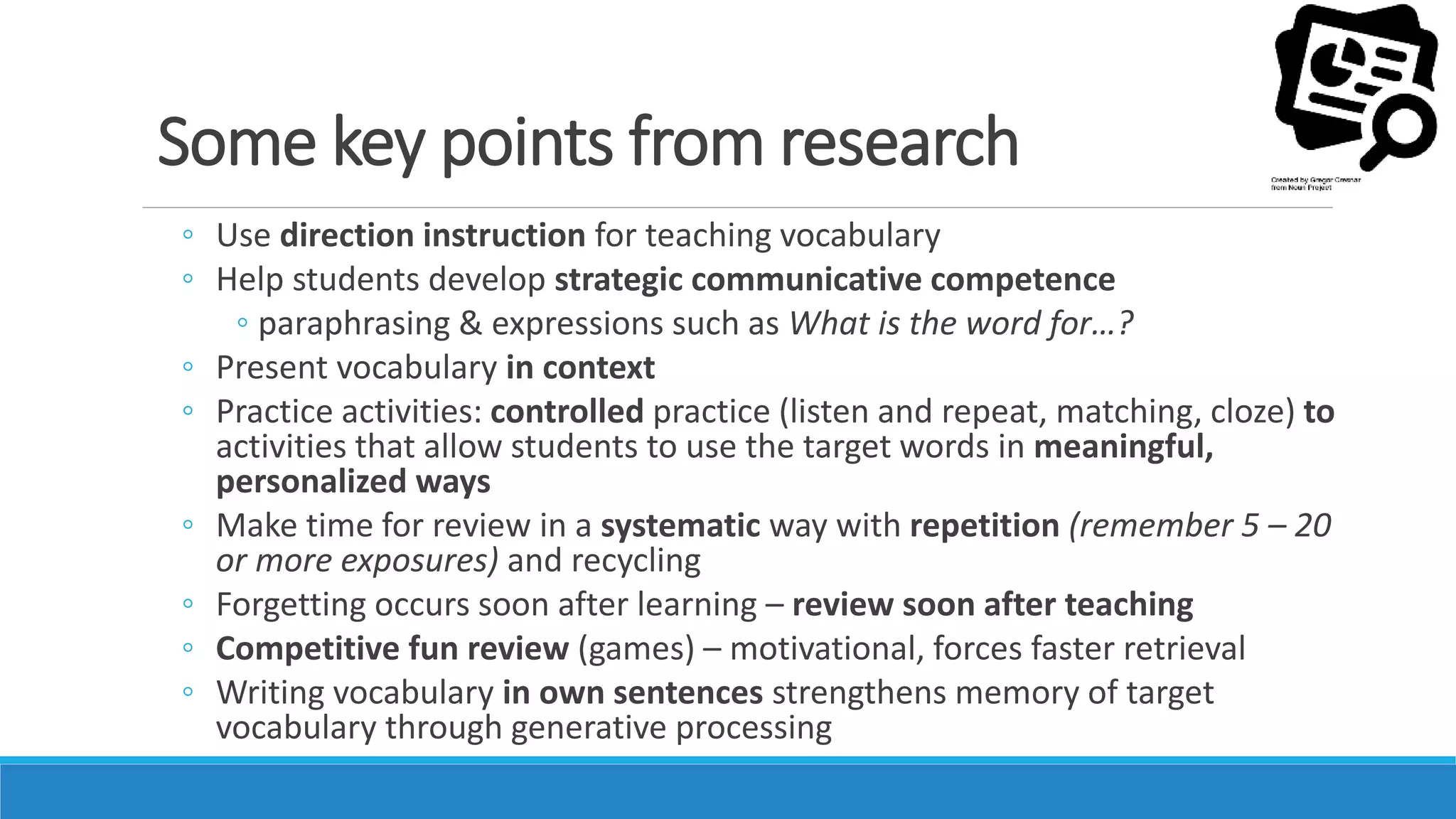 Some key points from research
◦ Use direction instruction for teaching vocabulary
◦ Help students develop strategic communicative competence
◦ paraphrasing & expressions such as What is the word for…?
◦ Present vocabulary in context
◦ Practice activities: controlled practice (listen and repeat, matching, cloze) to
activities that allow students to use the target words in meaningful,
personalized ways
◦ Make time for review in a systematic way with repetition (remember 5 – 20
or more exposures) and recycling
◦ Forgetting occurs soon after learning – review soon after teaching
◦ Competitive fun review (games) – motivational, forces faster retrieval
◦ Writing vocabulary in own sentences strengthens memory of target
vocabulary through generative processing
 