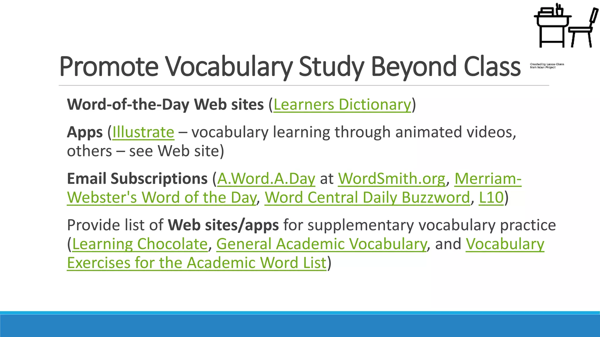 Promote Vocabulary Study Beyond Class
Word-of-the-Day Web sites (Learners Dictionary)
Apps (Illustrate – vocabulary learning through animated videos,
others – see Web site)
Email Subscriptions (A.Word.A.Day at WordSmith.org, Merriam-
Webster's Word of the Day, Word Central Daily Buzzword, L10)
Provide list of Web sites/apps for supplementary vocabulary practice
(Learning Chocolate, General Academic Vocabulary, and Vocabulary
Exercises for the Academic Word List)
 