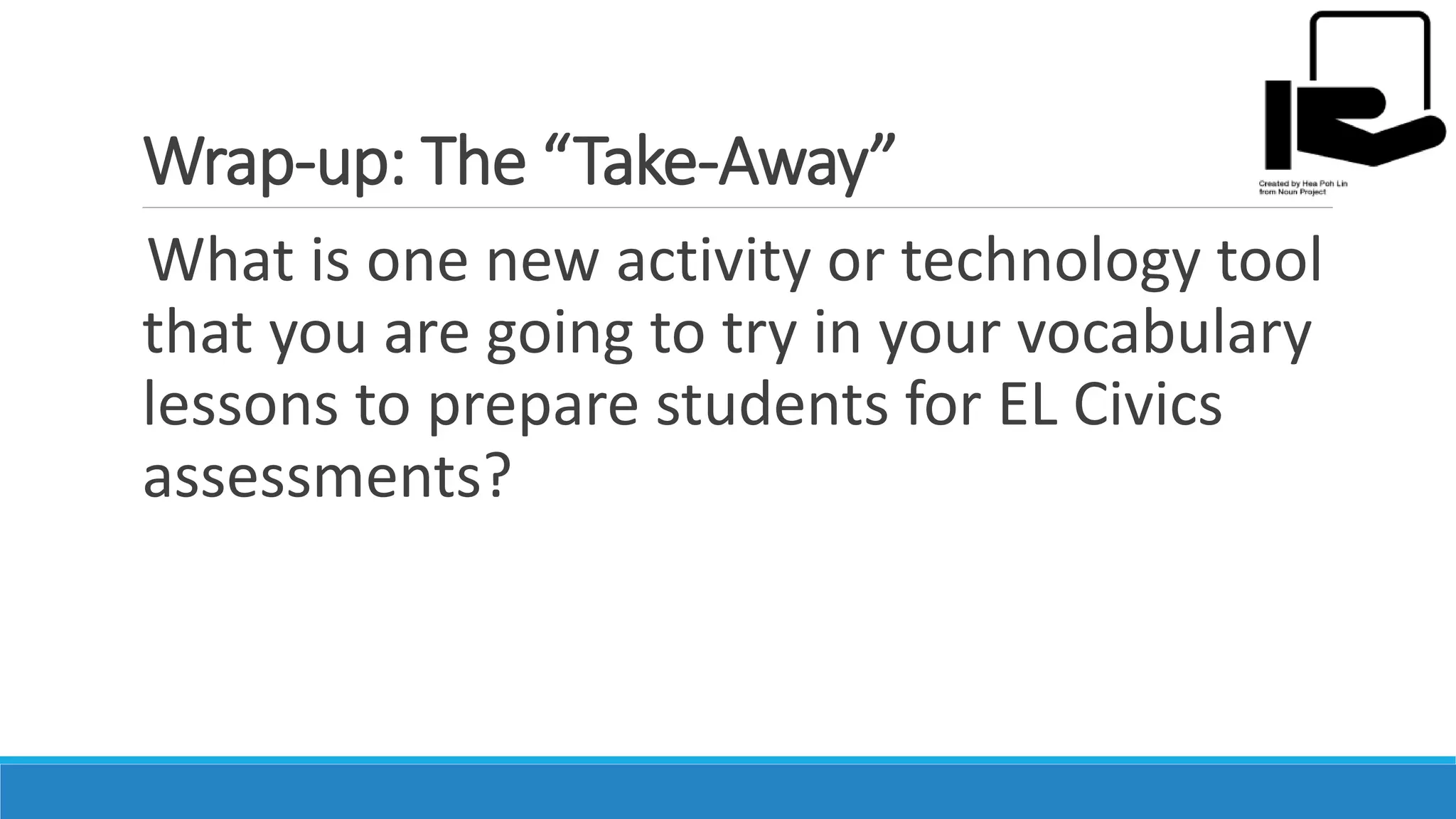 Wrap-up: The “Take-Away”
What is one new activity or technology tool
that you are going to try in your vocabulary
lessons to prepare students for EL Civics
assessments?
 