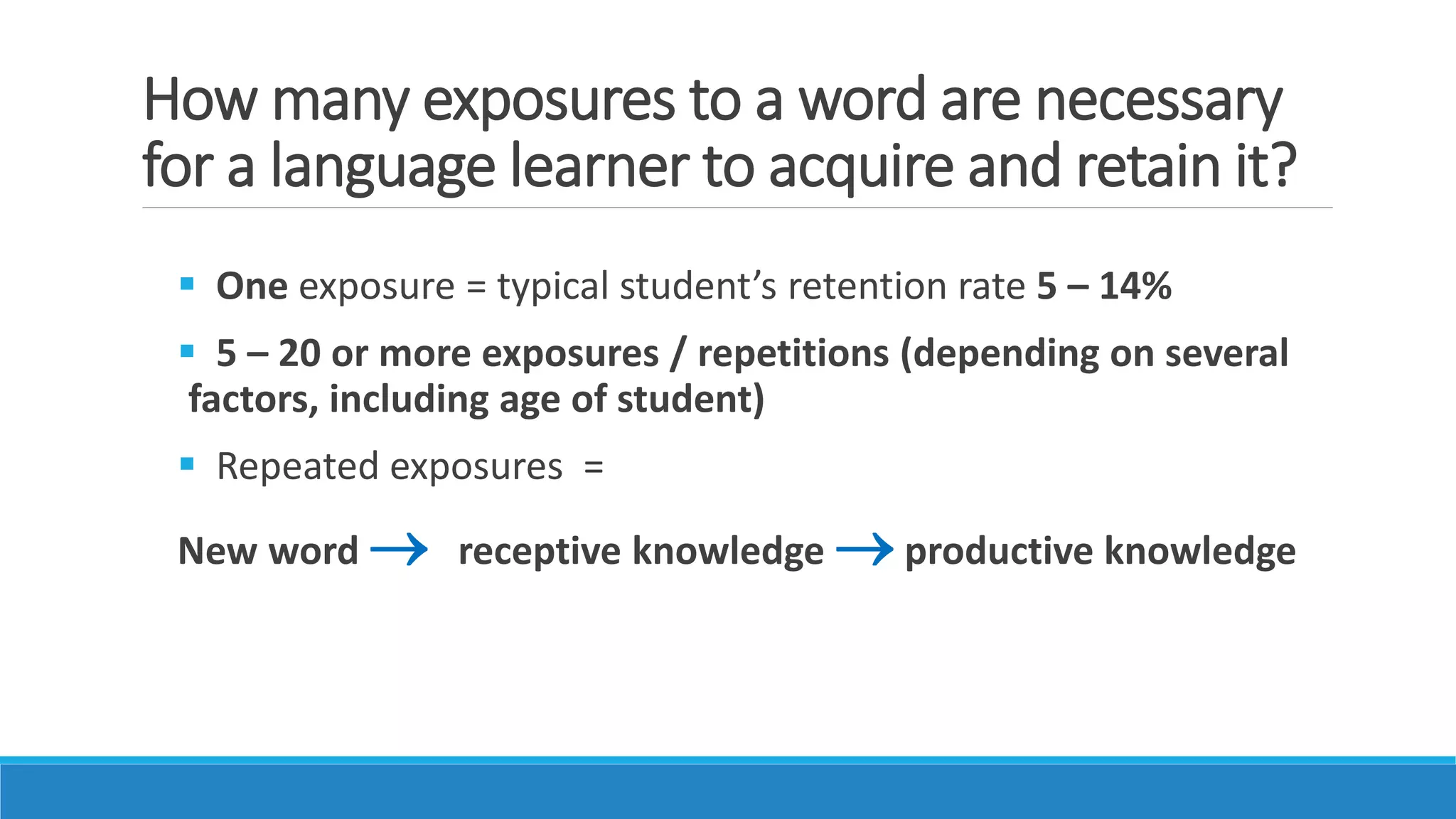 How many exposures to a word are necessary
for a language learner to acquire and retain it?
 One exposure = typical student’s retention rate 5 – 14%
 5 – 20 or more exposures / repetitions (depending on several
factors, including age of student)
 Repeated exposures =
New word  receptive knowledge  productive knowledge
 