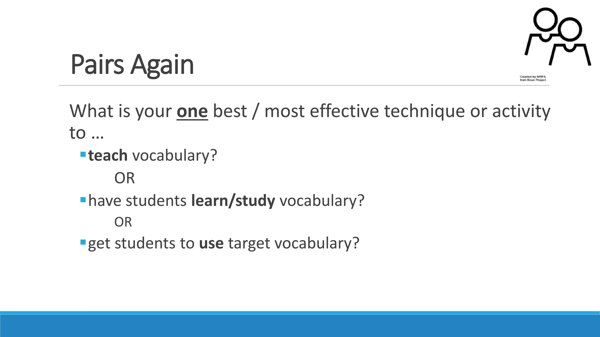 Pairs Again
What is your one best / most effective technique or activity
to …
teach vocabulary?
OR
have students learn/study vocabulary?
OR
get students to use target vocabulary?
 