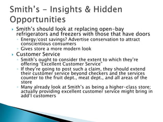    Smith’s should look at replacing open-bay
    refrigerators and freezers with those that have doors
    ◦ Energy/cost savings? Advertise conservation to attract
      conscientious consumers
    ◦ Gives store a more modern look
   Customer Service
    ◦ Smith’s ought to consider the extent to which they’re
      offering “Excellent Customer Service”
    ◦ If they’re going to post such a claim, they should extend
      their customer service beyond checkers and the services
      counter to the fruit dept., meat dept., and all areas of the
      store
    ◦ Many already look at Smith’s as being a higher-class store;
      actually providing excellent customer service might bring in
      add’l customers
 