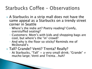    A Starbucks in a strip mall does not have the
    same appeal as a Starbucks on a trendy street
    corner in Seattle
    ◦ Where’s the indie art? Poetry reading? Comfy,
      overstuffed seating?
    ◦ Customers: Mom’s with kids and shopping bags are
      cool, but where’s the “in” crowd?
    ◦ And why is the floor so sticky? Reminds me of
      McDonald’s
   Tall? Grande? Venti? Trenta? Really?
    ◦ At Starbucks, “Tall” = a very small drink; “Grande” ≠
      mucho large; Venti and Trenta…huh?
 