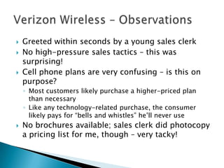    Greeted within seconds by a young sales clerk
   No high-pressure sales tactics – this was
    surprising!
   Cell phone plans are very confusing – is this on
    purpose?
    ◦ Most customers likely purchase a higher-priced plan
      than necessary
    ◦ Like any technology-related purchase, the consumer
      likely pays for “bells and whistles” he’ll never use
   No brochures available; sales clerk did photocopy
    a pricing list for me, though – very tacky!
 