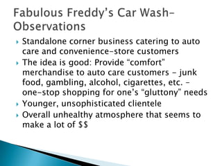    Standalone corner business catering to auto
    care and convenience-store customers
   The idea is good: Provide “comfort”
    merchandise to auto care customers - junk
    food, gambling, alcohol, cigarettes, etc. –
    one-stop shopping for one’s “gluttony” needs
   Younger, unsophisticated clientele
   Overall unhealthy atmosphere that seems to
    make a lot of $$
 