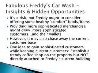    It’s a risk, but Freddy ought to consider
    offering some healthy “comfort” foods/items
   Providing more sophisticated merchandise
    might draw more sophisticated
    customers…and their wallets
   However, it may also chase away the current
    customer base
   One idea to gain sophisticated customers
    while keeping current customers: Establish a
    trendy coffee shop on the property but NOT
    directly attached to Freddy’s current building
 