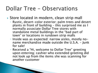    Store located in modern, clean strip mall
    ◦ Rustic, desert-color exterior; palm trees and desert
      plants in front of building – this surprised me as I
      normally associate Dollar Tree stores with
      standalone metal buildings in the “bad part of
      town” or locations in rundown strip malls
    ◦ Inside was as expected: narrow aisles, mostly no-
      name merchandise made outside the U.S.A. - Junk
      for sale!
    ◦ Received a “Hi, welcome to Dollar Tree” greeting
      upon entering; cashier who extended greeting did
      not look up from the items she was scanning for
      another customer
 