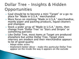    Goal should be to become a mini “Target” or a go-to
    place for “Made in U.S.A.” merchandise
   More focus on stocking “Made in U.S.A.” merchandise,
    mainly paper and packing products, liquid cleaners
    and shampoo
   Stock a wider array of “Made in U.S.A.” items, then
    change from “Dollar Tree” to “Stars and Stripes” or
    something patriotic
   Like Dollar Tree, most items at Target are produced
    elsewhere but unlike Dollar Tree, Target store
    interiors are modern and their merchandise appears
    to be of good quality
    ◦ Adopt wider aisles
    ◦ Implement better décor – make this particular Dollar Tree
      appear on the inside the way it appears on the outside
 
