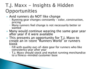    Avid runners do NOT like change
    ◦ Running gear changes constantly – color, construction,
      pricing
    ◦ Many runners feel change is not necessarily better or
      wanted
   Many would continue wearing the same gear year
    after year if it were available
   This presents an opportunity for T.J. Maxx to
    create an in-store “Runners World” or runners
    kiosk
    ◦ Fill with quality out-of-date gear for runners who like
      consistency year after year
    ◦ T.J. Maxx should stock and market running merchandise
      to a fitness-minded customer base
 