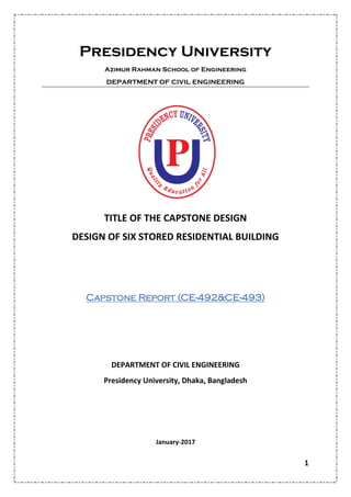 1
Presidency University
Azimur Rahman School of Engineering
DEPARTMENT OF CIVIL ENGINEERING
TITLE OF THE CAPSTONE DESIGN
DESIGN OF SIX STORED RESIDENTIAL BUILDING
Capstone Report (CE-492&CE-493)
DEPARTMENT OF CIVIL ENGINEERING
Presidency University, Dhaka, Bangladesh
January-2017
 