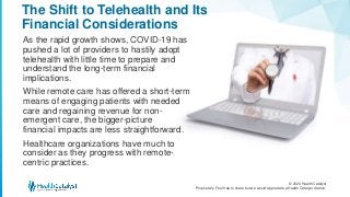 © 2020 Health Catalyst
Proprietary. Feel free to share but we would appreciate a Health Catalyst citation.
The Shift to Telehealth and Its
Financial Considerations
As the rapid growth shows, COVID-19 has
pushed a lot of providers to hastily adopt
telehealth with little time to prepare and
understand the long-term financial
implications.
While remote care has offered a short-term
means of engaging patients with needed
care and regaining revenue for non-
emergent care, the bigger-picture
financial impacts are less straightforward.
Healthcare organizations have much to
consider as they progress with remote-
centric practices.
 