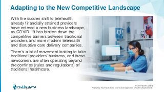 © 2020 Health Catalyst
Proprietary. Feel free to share but we would appreciate a Health Catalyst citation.
Adapting to the New Competitive Landscape
With the sudden shift to telehealth,
already financially strained providers
have entered a new business landscape,
as COVID-19 has broken down the
competitive barriers between traditional
providers and more modern telehealth
and disruptive care delivery companies.
There’s a lot of movement looking to take
traditional providers’ business, and these
newcomers are often operating beyond
the confines (rules and regulations) of
traditional healthcare.
 