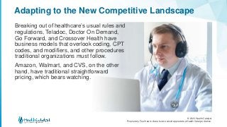 © 2020 Health Catalyst
Proprietary. Feel free to share but we would appreciate a Health Catalyst citation.
Adapting to the New Competitive Landscape
Breaking out of healthcare’s usual rules and
regulations, Teladoc, Doctor On Demand,
Go Forward, and Crossover Health have
business models that overlook coding, CPT
codes, and modifiers, and other procedures
traditional organizations must follow.
Amazon, Walmart, and CVS, on the other
hand, have traditional straightforward
pricing, which bears watching.
 