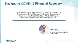 © 2020 Health Catalyst
Proprietary. Feel free to share but we would appreciate a Health Catalyst citation.
Dan Unger
Senior VP and General Manager
Financial Transformation Business
Health Catalyst
This article is based on a webinar by Dan Unger, Senior Vice
President and General Manager of Financial Transformation
Business at Health Catalyst, titled, “COVID-19 Financial
Recovery: The Effects of Shifting to Virtual Care.”
Navigating COVID-19 Financial Recovery
 