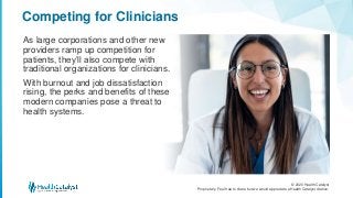 © 2020 Health Catalyst
Proprietary. Feel free to share but we would appreciate a Health Catalyst citation.
Competing for Clinicians
As large corporations and other new
providers ramp up competition for
patients, they’ll also compete with
traditional organizations for clinicians.
With burnout and job dissatisfaction
rising, the perks and benefits of these
modern companies pose a threat to
health systems.
 