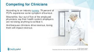 © 2020 Health Catalyst
Proprietary. Feel free to share but we would appreciate a Health Catalyst citation.
Competing for Clinicians
According to an industry survey, 79 percent of
PCPs experience some symptom of burnout.
Meanwhile, four out of five of the employed
physicians say their health system employers
are not doing anything to combat it.
And because clinicians drive revenue, losing
them will impact revenue.
 
