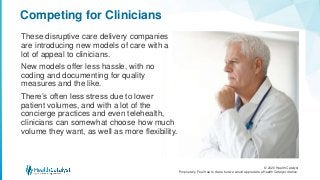 © 2020 Health Catalyst
Proprietary. Feel free to share but we would appreciate a Health Catalyst citation.
Competing for Clinicians
These disruptive care delivery companies
are introducing new models of care with a
lot of appeal to clinicians.
New models offer less hassle, with no
coding and documenting for quality
measures and the like.
There’s often less stress due to lower
patient volumes, and with a lot of the
concierge practices and even telehealth,
clinicians can somewhat choose how much
volume they want, as well as more flexibility.
 