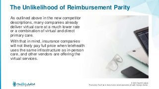 © 2020 Health Catalyst
Proprietary. Feel free to share but we would appreciate a Health Catalyst citation.
The Unlikelihood of Reimbursement Parity
As outlined above in the new competitor
descriptions, many companies already
deliver virtual care at a much lower rate
or a combination of virtual and direct
primary care.
With that in mind, insurance companies
will not likely pay full price when telehealth
uses the same infrastructure as in-person
care, and other vendors are offering the
virtual services.
 