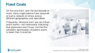 © 2020 Health Catalyst
Proprietary. Feel free to share but we would appreciate a Health Catalyst citation.
Fixed Costs
On the cost front, over the last decade or
more, many organizations have acquired
or built a network of clinics across
different geographies and specialties.
Frequently, clinicians don’t use all of their
exam rooms—not necessarily indicating
that physicians aren’t busy, but that the
utilization optimization of patient rooms
is lower than it could be.
 