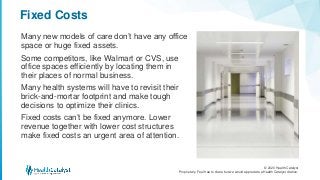 © 2020 Health Catalyst
Proprietary. Feel free to share but we would appreciate a Health Catalyst citation.
Fixed Costs
Many new models of care don’t have any office
space or huge fixed assets.
Some competitors, like Walmart or CVS, use
office spaces efficiently by locating them in
their places of normal business.
Many health systems will have to revisit their
brick-and-mortar footprint and make tough
decisions to optimize their clinics.
Fixed costs can’t be fixed anymore. Lower
revenue together with lower cost structures
make fixed costs an urgent area of attention.
 