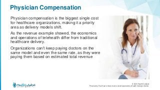 © 2020 Health Catalyst
Proprietary. Feel free to share but we would appreciate a Health Catalyst citation.
Physician Compensation
Physician compensation is the biggest single cost
for healthcare organizations, making it a priority
area as delivery models shift.
As the revenue example showed, the economics
and operations of telehealth differ from traditional
healthcare delivery.
Organizations can’t keep paying doctors on the
same model and even the same rate, as they were
paying them based on estimated total revenue
 