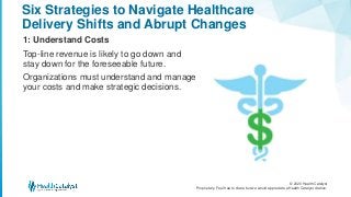 © 2020 Health Catalyst
Proprietary. Feel free to share but we would appreciate a Health Catalyst citation.
Six Strategies to Navigate Healthcare
Delivery Shifts and Abrupt Changes
1: Understand Costs
Top-line revenue is likely to go down and
stay down for the foreseeable future.
Organizations must understand and manage
your costs and make strategic decisions.
 
