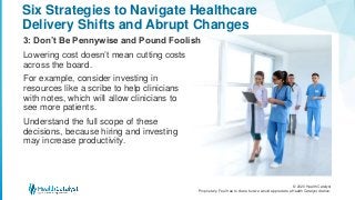 © 2020 Health Catalyst
Proprietary. Feel free to share but we would appreciate a Health Catalyst citation.
Six Strategies to Navigate Healthcare
Delivery Shifts and Abrupt Changes
3: Don’t Be Pennywise and Pound Foolish
Lowering cost doesn’t mean cutting costs
across the board.
For example, consider investing in
resources like a scribe to help clinicians
with notes, which will allow clinicians to
see more patients.
Understand the full scope of these
decisions, because hiring and investing
may increase productivity.
 