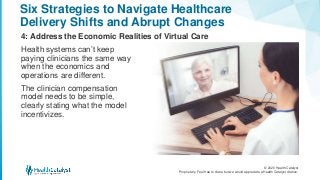 © 2020 Health Catalyst
Proprietary. Feel free to share but we would appreciate a Health Catalyst citation.
Six Strategies to Navigate Healthcare
Delivery Shifts and Abrupt Changes
4: Address the Economic Realities of Virtual Care
Health systems can’t keep
paying clinicians the same way
when the economics and
operations are different.
The clinician compensation
model needs to be simple,
clearly stating what the model
incentivizes.
 