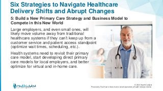 © 2020 Health Catalyst
Proprietary. Feel free to share but we would appreciate a Health Catalyst citation.
Six Strategies to Navigate Healthcare
Delivery Shifts and Abrupt Changes
5: Build a New Primary Care Strategy and Business Model to
Compete in this New World
Large employers, and even small ones, will
likely move volume away from traditional
healthcare systems if they can’t keep up from a
customer service and patient access standpoint
(optimize wait times, scheduling, etc.).
Health systems need to revisit their primary
care model, start developing direct primary
care models for local employers, and better
optimize for virtual and in-home care.
 