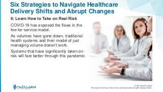 © 2020 Health Catalyst
Proprietary. Feel free to share but we would appreciate a Health Catalyst citation.
Six Strategies to Navigate Healthcare
Delivery Shifts and Abrupt Changes
6: Learn How to Take on Real Risk
COVID-19 has exposed the flaws in the
fee-for-service model.
As volumes have gone down, traditional
health systems and their model of just
managing volume doesn’t work.
Systems that have significantly taken on
risk will fare better through this pandemic.
 