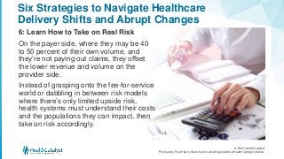 © 2020 Health Catalyst
Proprietary. Feel free to share but we would appreciate a Health Catalyst citation.
Six Strategies to Navigate Healthcare
Delivery Shifts and Abrupt Changes
6: Learn How to Take on Real Risk
On the payer side, where they may be 40
to 50 percent of their own volume, and
they’re not paying out claims, they offset
the lower revenue and volume on the
provider side.
Instead of grasping onto the fee-for-service
world or dabbling in between risk models
where there’s only limited upside risk,
health systems must understand their costs
and the populations they can impact, then
take on risk accordingly.
 