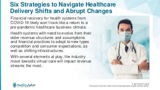 © 2020 Health Catalyst
Proprietary. Feel free to share but we would appreciate a Health Catalyst citation.
Six Strategies to Navigate Healthcare
Delivery Shifts and Abrupt Changes
Financial recovery for health systems from
COVID-19 likely won’t look like a return to a
pre-pandemic healthcare business climate.
Health systems with need to evolve from their
older revenue structures and assumptions
and financial practices to adapt to new types
competition and consumer expectations, as
well as shifting infrastructures.
With several elements at play, the industry
move towards virtual care will impact revenue
streams the most.
 