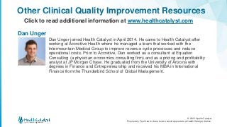 © 2020 Health Catalyst
Proprietary. Feel free to share but we would appreciate a Health Catalyst citation.
Dan Unger joined Health Catalyst in April 2014. He came to Health Catalyst after
working at Accretive Health where he managed a team that worked with the
Intermountain Medical Group to improve revenue cycle processes and reduce
operational costs. Prior to Accretive, Dan worked as a consultant at Equation
Consulting (a physician economics consulting firm) and as a pricing and profitability
analyst at JP Morgan Chase. He graduated from the University of Arizona with
degrees in Finance and Entrepreneurship and received his MBA in International
Finance from the Thunderbird School of Global Management.
Other Clinical Quality Improvement Resources
Click to read additional information at www.healthcatalyst.com
Dan Unger
 