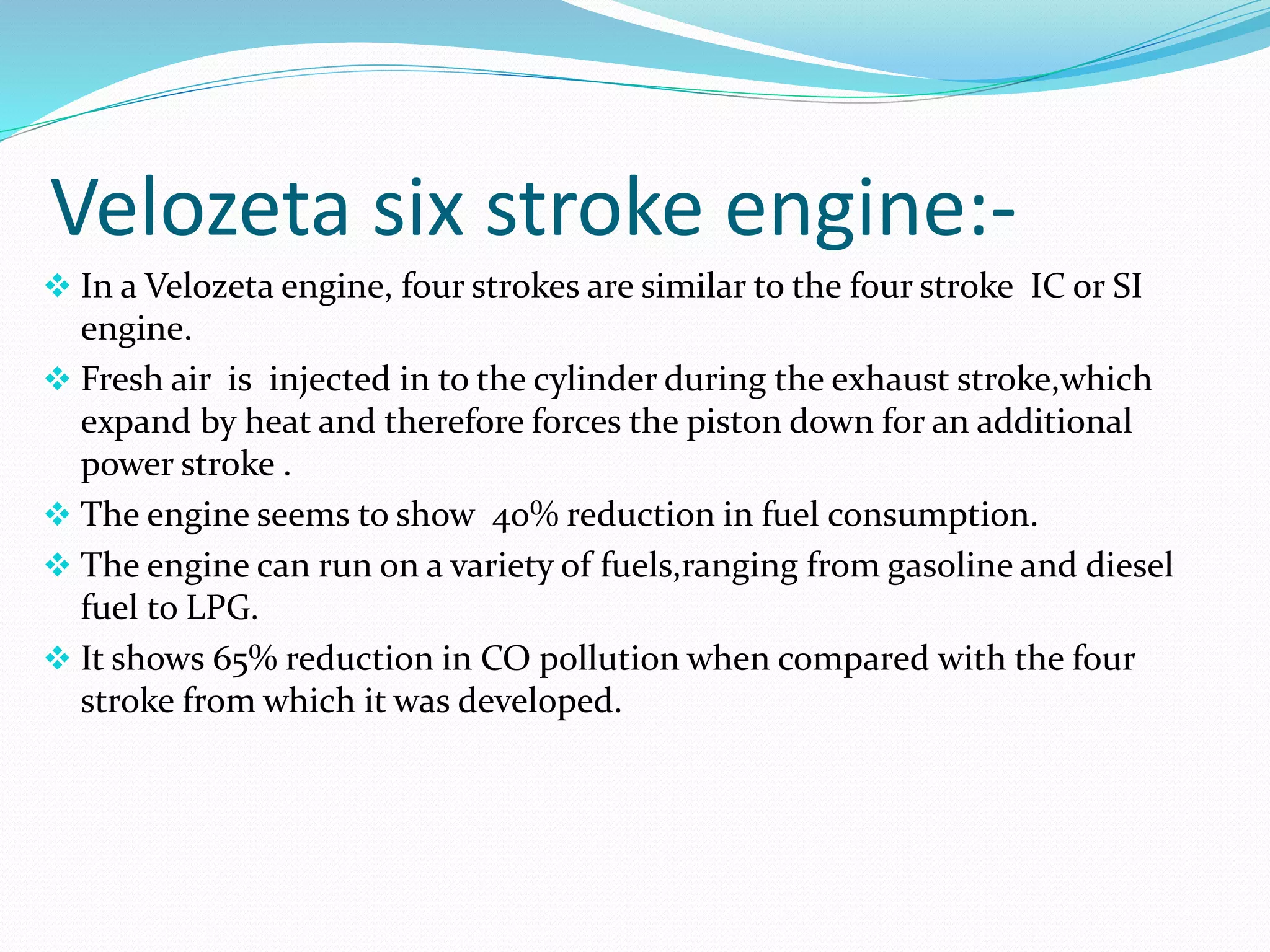 Velozeta six stroke engine:-
 In a Velozeta engine, four strokes are similar to the four stroke IC or SI
engine.
 Fresh air is injected in to the cylinder during the exhaust stroke,which
expand by heat and therefore forces the piston down for an additional
power stroke .
 The engine seems to show 40% reduction in fuel consumption.
 The engine can run on a variety of fuels,ranging from gasoline and diesel
fuel to LPG.
 It shows 65% reduction in CO pollution when compared with the four
stroke from which it was developed.
 