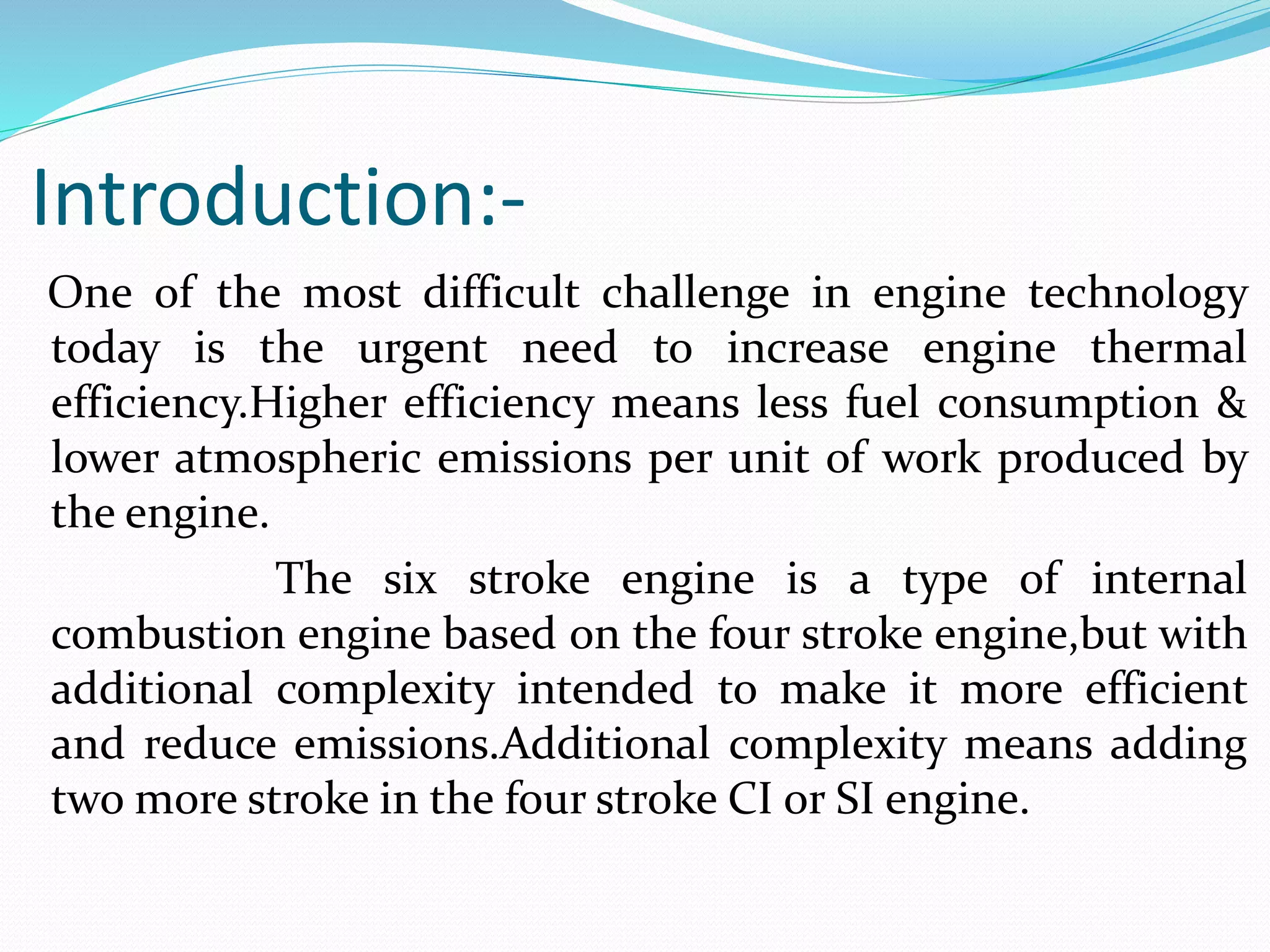 Introduction:-
One of the most difficult challenge in engine technology
today is the urgent need to increase engine thermal
efficiency.Higher efficiency means less fuel consumption &
lower atmospheric emissions per unit of work produced by
the engine.
The six stroke engine is a type of internal
combustion engine based on the four stroke engine,but with
additional complexity intended to make it more efficient
and reduce emissions.Additional complexity means adding
two more stroke in the four stroke CI or SI engine.
 