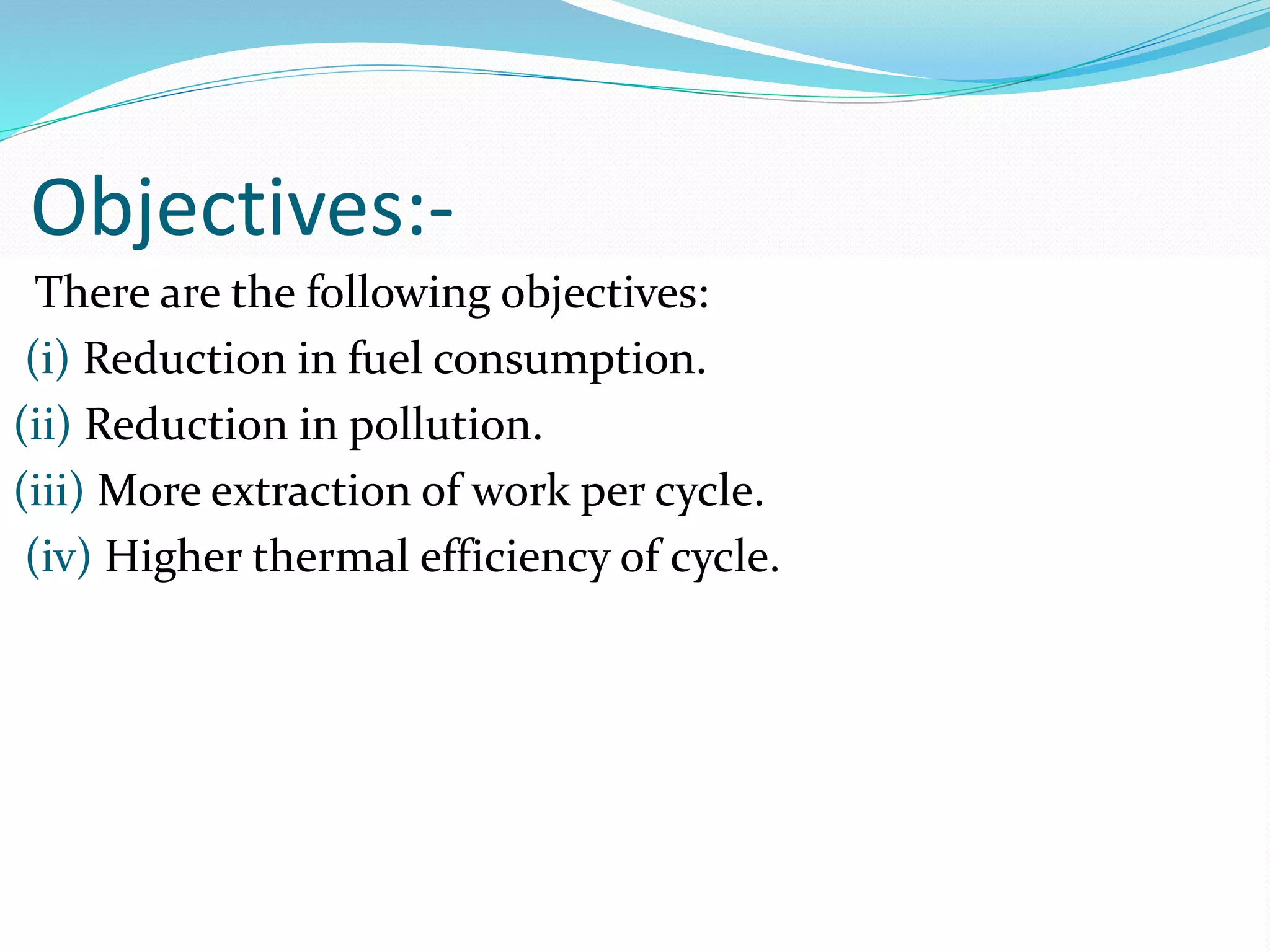 Objectives:-
There are the following objectives:
(i) Reduction in fuel consumption.
(ii) Reduction in pollution.
(iii) More extraction of work per cycle.
(iv) Higher thermal efficiency of cycle.
 