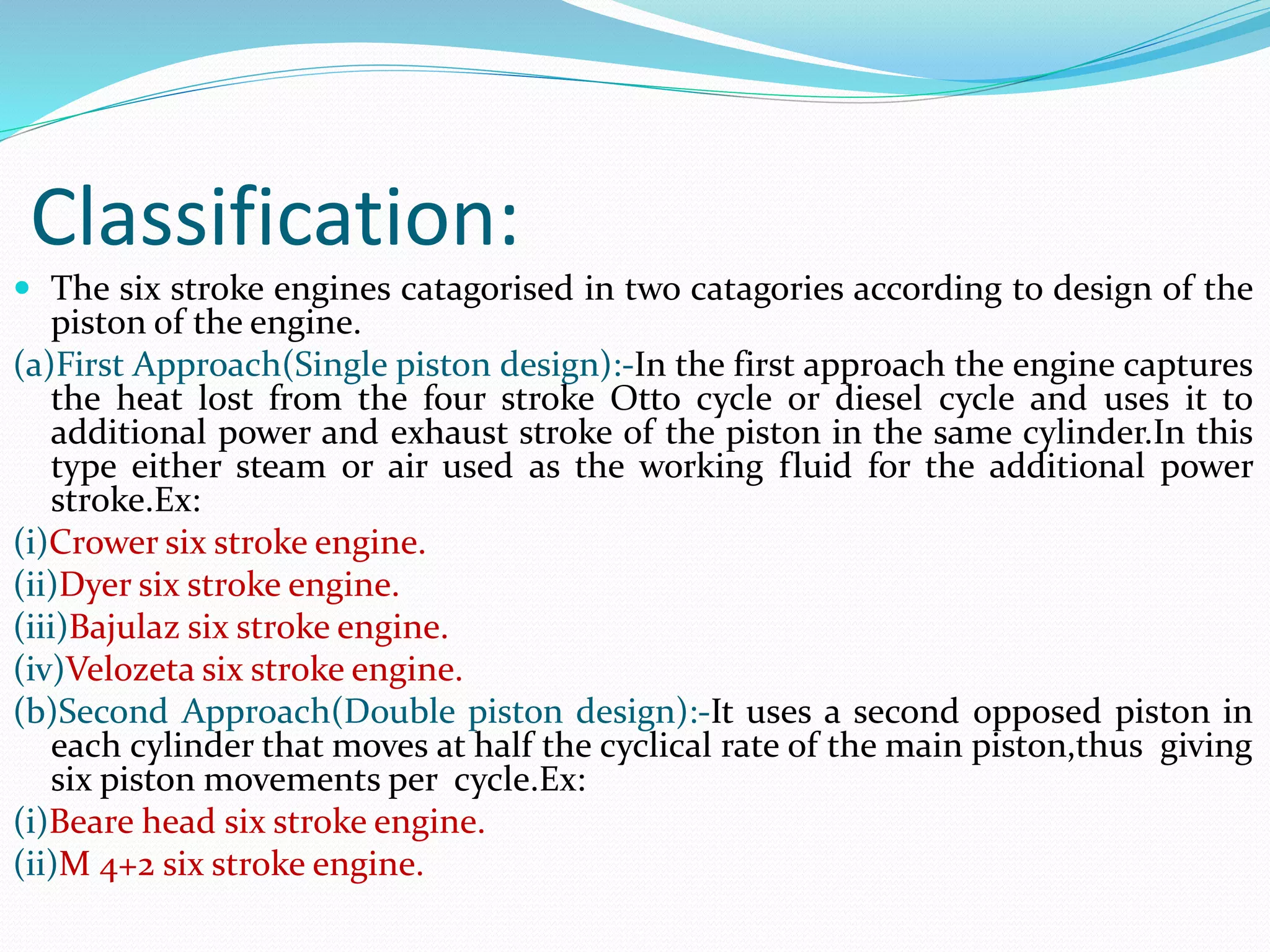 Classification:
 The six stroke engines catagorised in two catagories according to design of the
piston of the engine.
(a)First Approach(Single piston design):-In the first approach the engine captures
the heat lost from the four stroke Otto cycle or diesel cycle and uses it to
additional power and exhaust stroke of the piston in the same cylinder.In this
type either steam or air used as the working fluid for the additional power
stroke.Ex:
(i)Crower six stroke engine.
(ii)Dyer six stroke engine.
(iii)Bajulaz six stroke engine.
(iv)Velozeta six stroke engine.
(b)Second Approach(Double piston design):-It uses a second opposed piston in
each cylinder that moves at half the cyclical rate of the main piston,thus giving
six piston movements per cycle.Ex:
(i)Beare head six stroke engine.
(ii)M 4+2 six stroke engine.
 