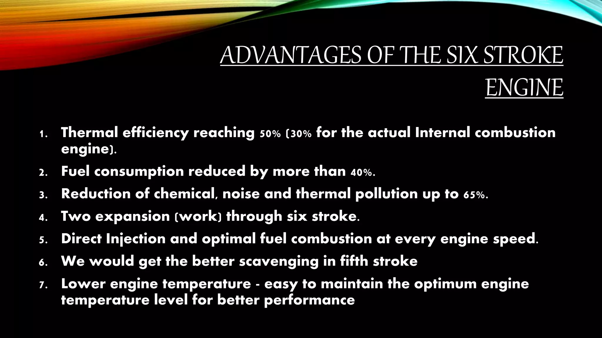 ADVANTAGES OF THE SIX STROKE
ENGINE
1. Thermal efficiency reaching 50% (30% for the actual Internal combustion
engine).
2. Fuel consumption reduced by more than 40%.
3. Reduction of chemical, noise and thermal pollution up to 65%.
4. Two expansion (work) through six stroke.
5. Direct Injection and optimal fuel combustion at every engine speed.
6. We would get the better scavenging in fifth stroke
7. Lower engine temperature - easy to maintain the optimum engine
temperature level for better performance
 