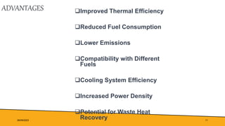 ADVANTAGES Improved Thermal Efficiency
Reduced Fuel Consumption
Lower Emissions
Compatibility with Different
Fuels
Cooling System Efficiency
Increased Power Density
Potential for Waste Heat
Recovery
26/09/2023 11
 