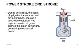 POWER STROKE (3RD STROKE)
• During this stroke, the spark
plug ignites the compressed
air-fuel mixture, causing a
controlled explosion. The
rapid expansion of gases
pushes the piston downward,
generating mechanical
power.
26/09/2023 7
 