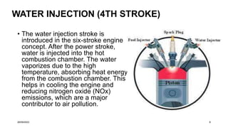 WATER INJECTION (4TH STROKE)
• The water injection stroke is
introduced in the six-stroke engine
concept. After the power stroke,
water is injected into the hot
combustion chamber. The water
vaporizes due to the high
temperature, absorbing heat energy
from the combustion chamber. This
helps in cooling the engine and
reducing nitrogen oxide (NOx)
emissions, which are a major
contributor to air pollution.
26/09/2023 8
 