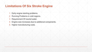 Limitations Of Six Stroke Engine
1. Early engine starting problems.
2. Running Problems in cold regions.
3. Requirement Of neutral water.
4. Engine size increases due to additional components.
5. Higher manufacturing costs.
 